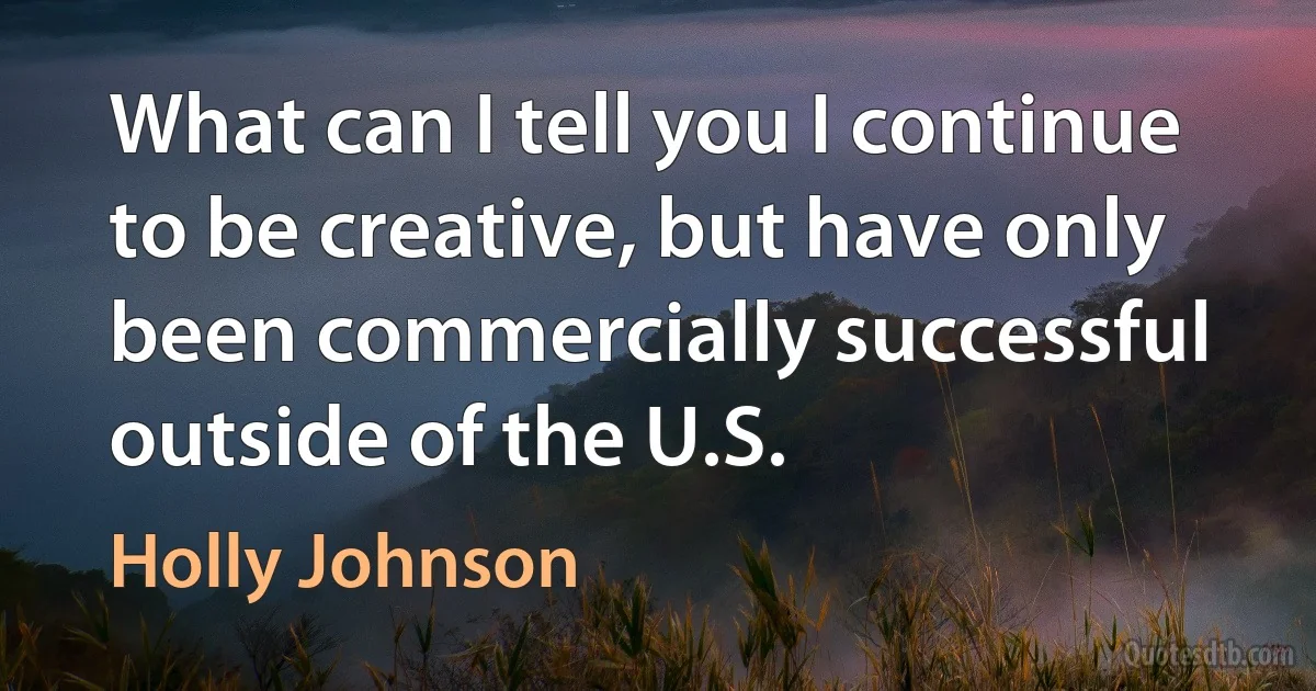 What can I tell you I continue to be creative, but have only been commercially successful outside of the U.S. (Holly Johnson)