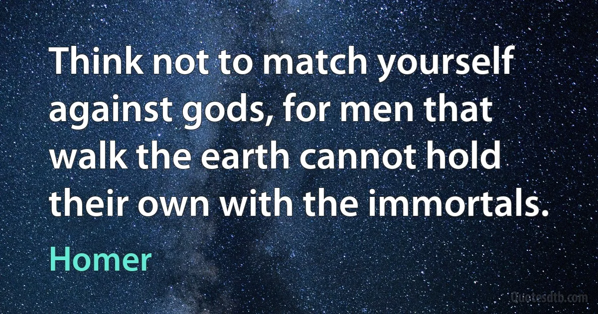 Think not to match yourself against gods, for men that walk the earth cannot hold their own with the immortals. (Homer)