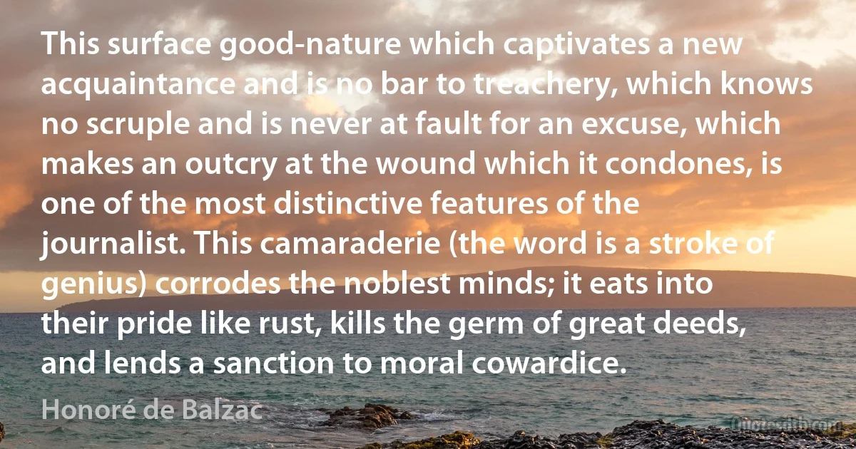 This surface good-nature which captivates a new acquaintance and is no bar to treachery, which knows no scruple and is never at fault for an excuse, which makes an outcry at the wound which it condones, is one of the most distinctive features of the journalist. This camaraderie (the word is a stroke of genius) corrodes the noblest minds; it eats into their pride like rust, kills the germ of great deeds, and lends a sanction to moral cowardice. (Honoré de Balzac)