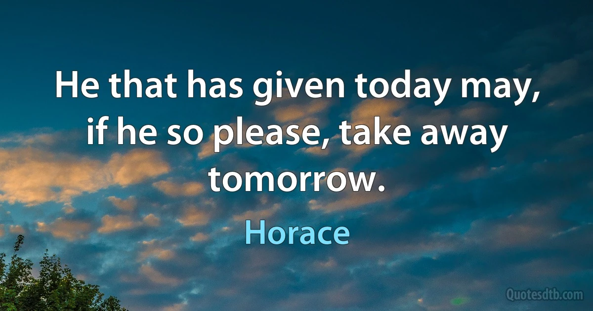 He that has given today may, if he so please, take away tomorrow. (Horace)