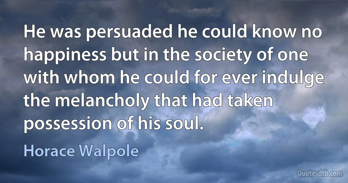 He was persuaded he could know no happiness but in the society of one with whom he could for ever indulge the melancholy that had taken possession of his soul. (Horace Walpole)