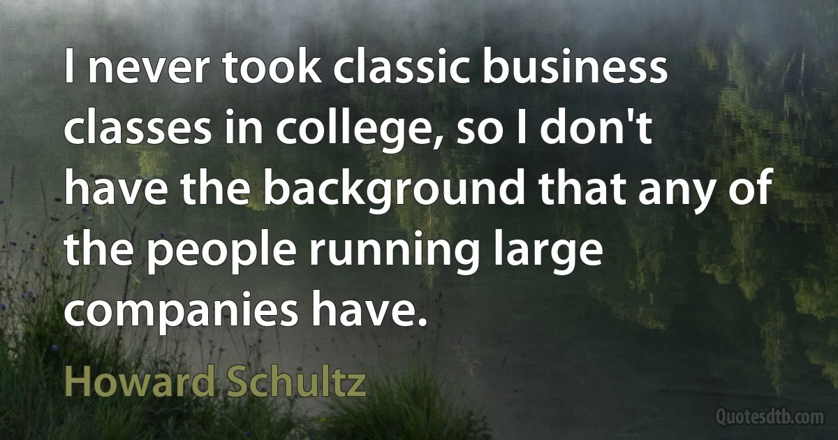 I never took classic business classes in college, so I don't have the background that any of the people running large companies have. (Howard Schultz)