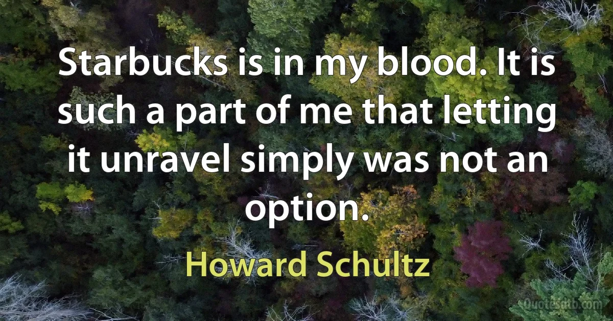 Starbucks is in my blood. It is such a part of me that letting it unravel simply was not an option. (Howard Schultz)