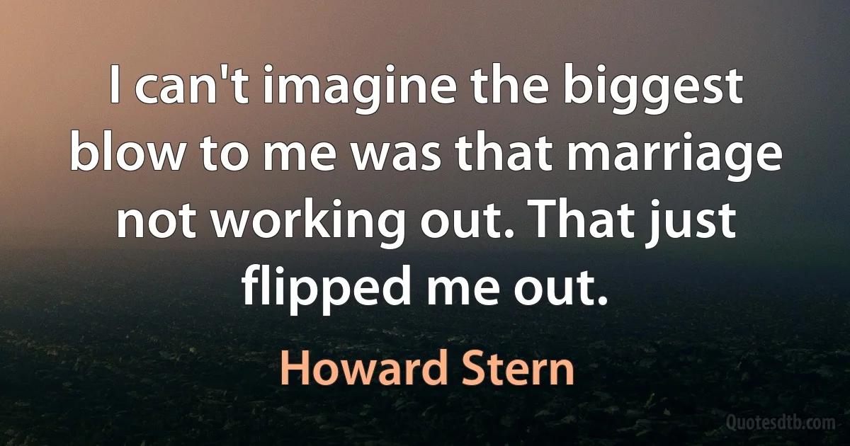 I can't imagine the biggest blow to me was that marriage not working out. That just flipped me out. (Howard Stern)