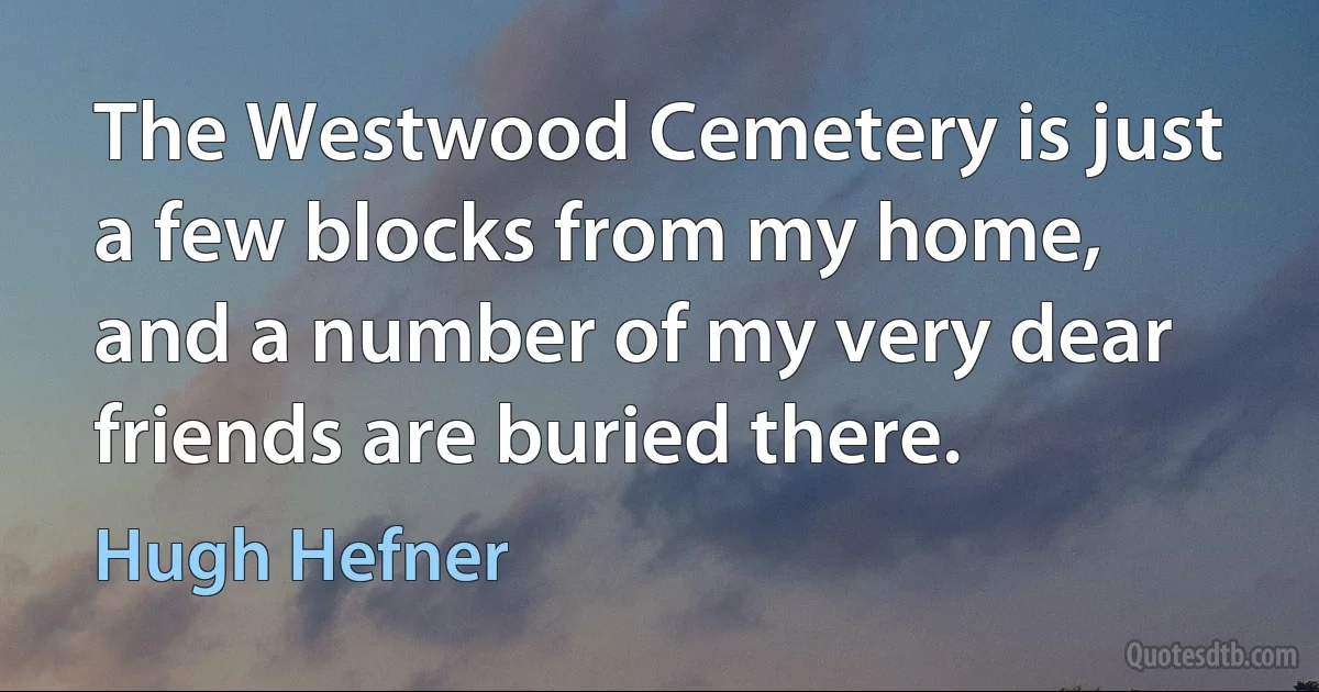 The Westwood Cemetery is just a few blocks from my home, and a number of my very dear friends are buried there. (Hugh Hefner)