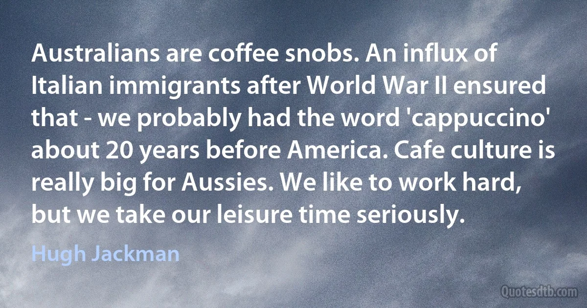 Australians are coffee snobs. An influx of Italian immigrants after World War II ensured that - we probably had the word 'cappuccino' about 20 years before America. Cafe culture is really big for Aussies. We like to work hard, but we take our leisure time seriously. (Hugh Jackman)