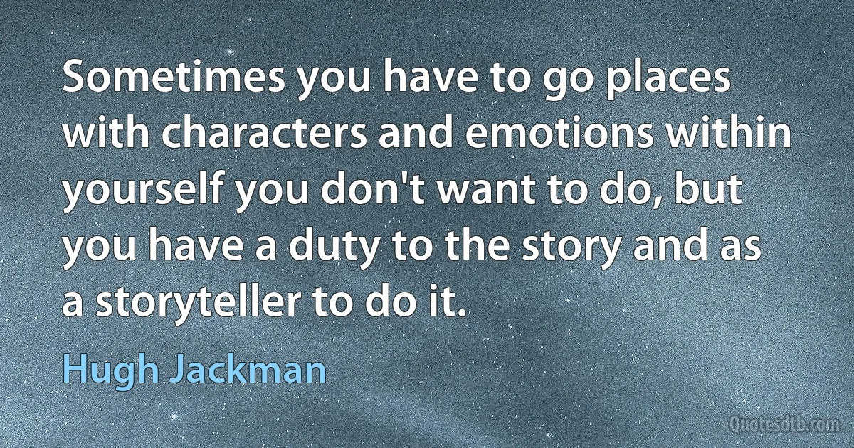 Sometimes you have to go places with characters and emotions within yourself you don't want to do, but you have a duty to the story and as a storyteller to do it. (Hugh Jackman)