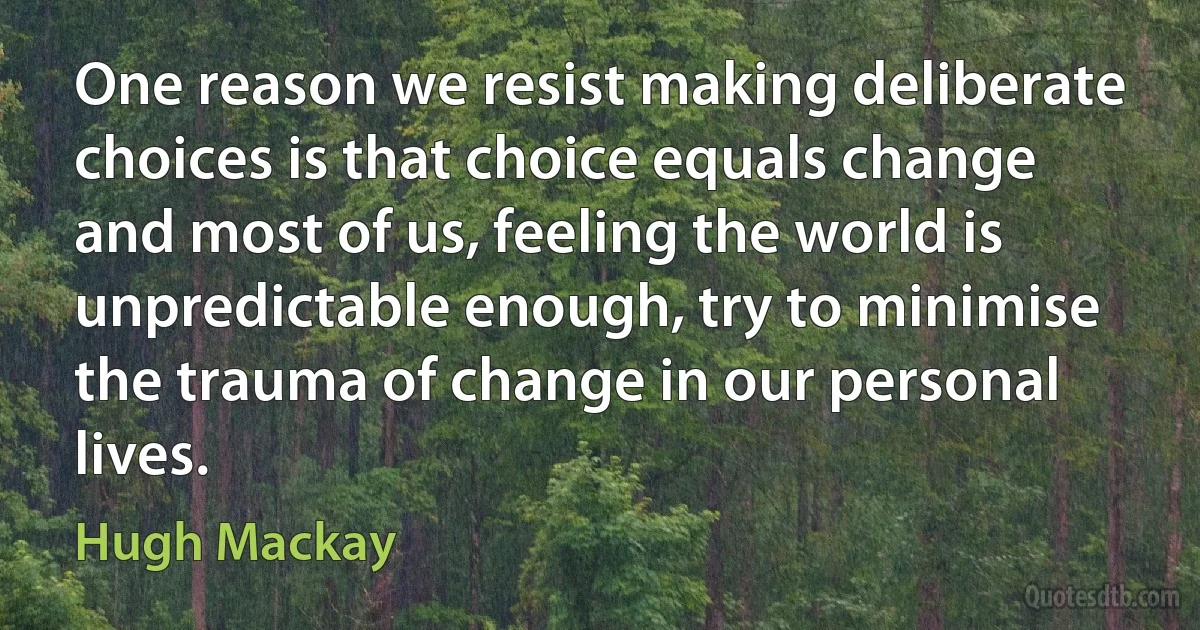 One reason we resist making deliberate choices is that choice equals change and most of us, feeling the world is unpredictable enough, try to minimise the trauma of change in our personal lives. (Hugh Mackay)