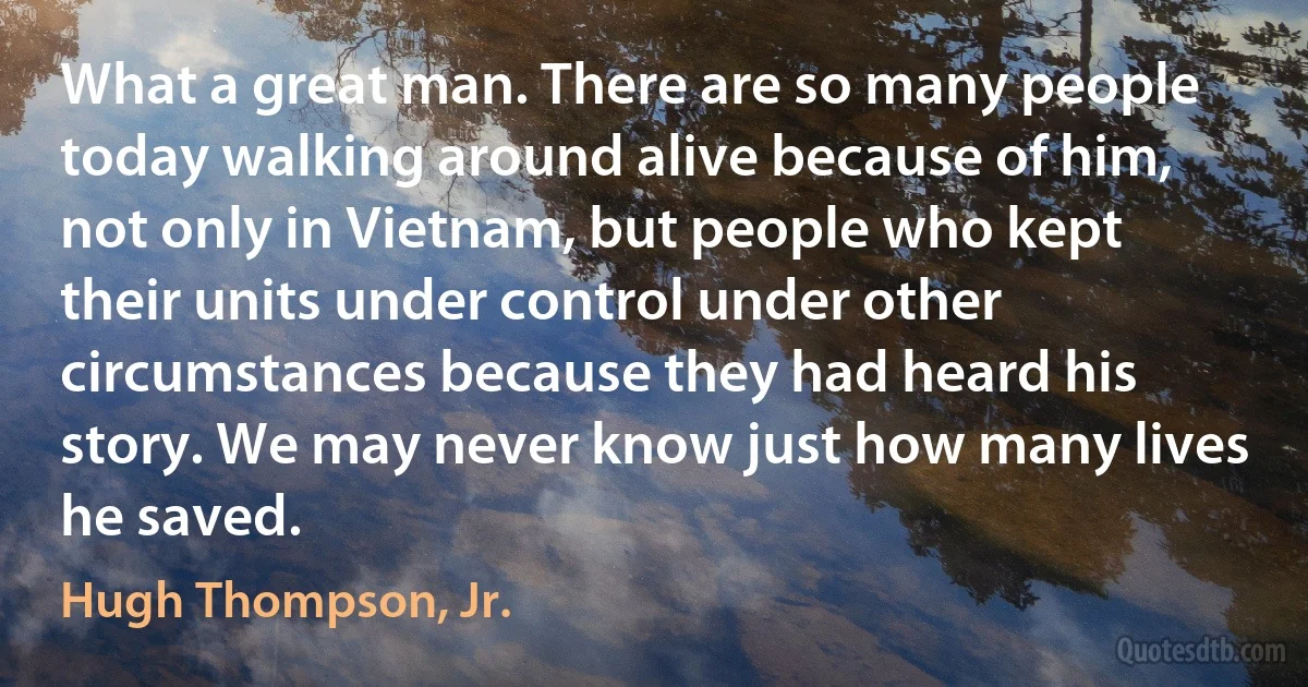 What a great man. There are so many people today walking around alive because of him, not only in Vietnam, but people who kept their units under control under other circumstances because they had heard his story. We may never know just how many lives he saved. (Hugh Thompson, Jr.)