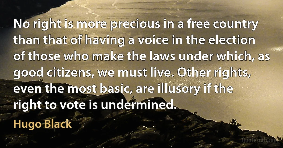 No right is more precious in a free country than that of having a voice in the election of those who make the laws under which, as good citizens, we must live. Other rights, even the most basic, are illusory if the right to vote is undermined. (Hugo Black)