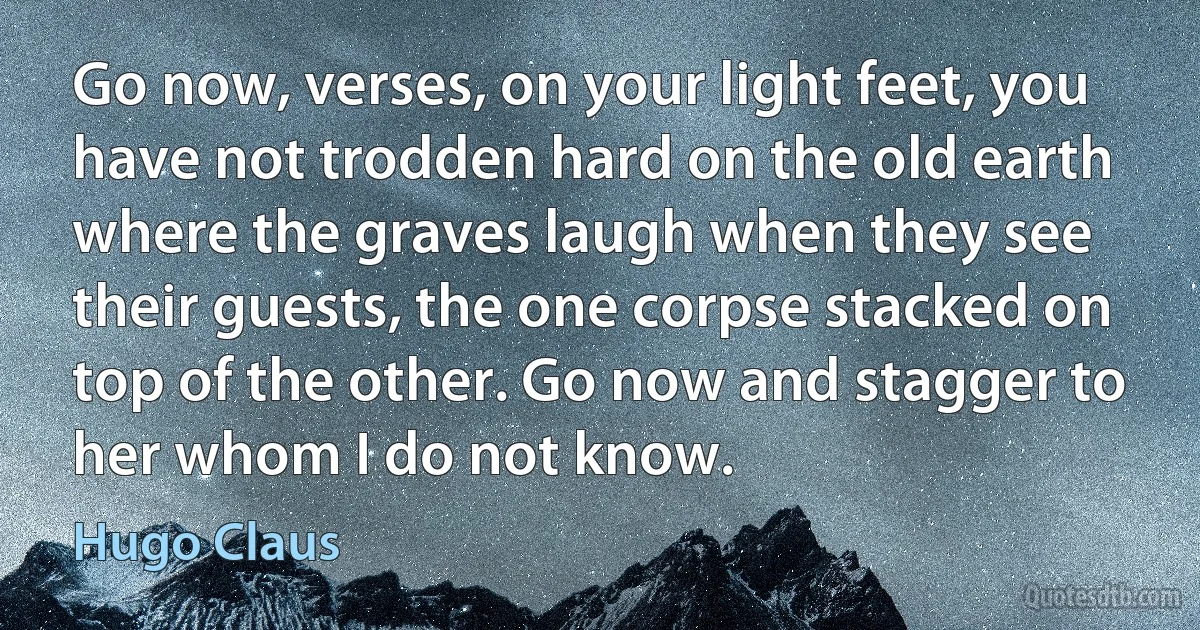 Go now, verses, on your light feet, you have not trodden hard on the old earth where the graves laugh when they see their guests, the one corpse stacked on top of the other. Go now and stagger to her whom I do not know. (Hugo Claus)