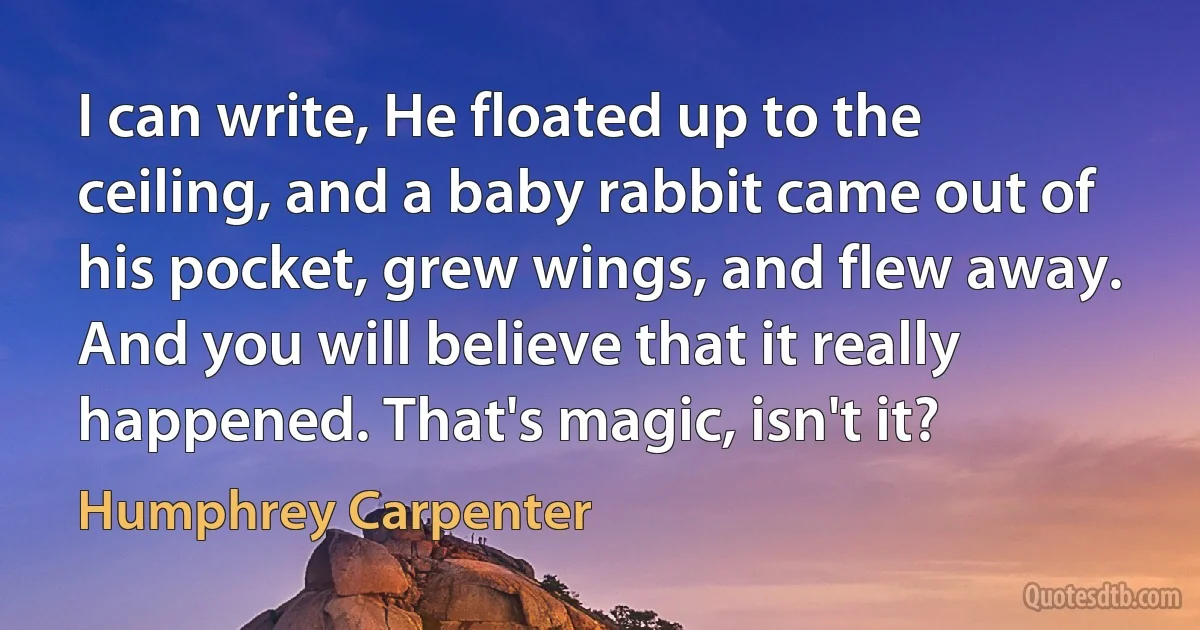 I can write, He floated up to the ceiling, and a baby rabbit came out of his pocket, grew wings, and flew away. And you will believe that it really happened. That's magic, isn't it? (Humphrey Carpenter)