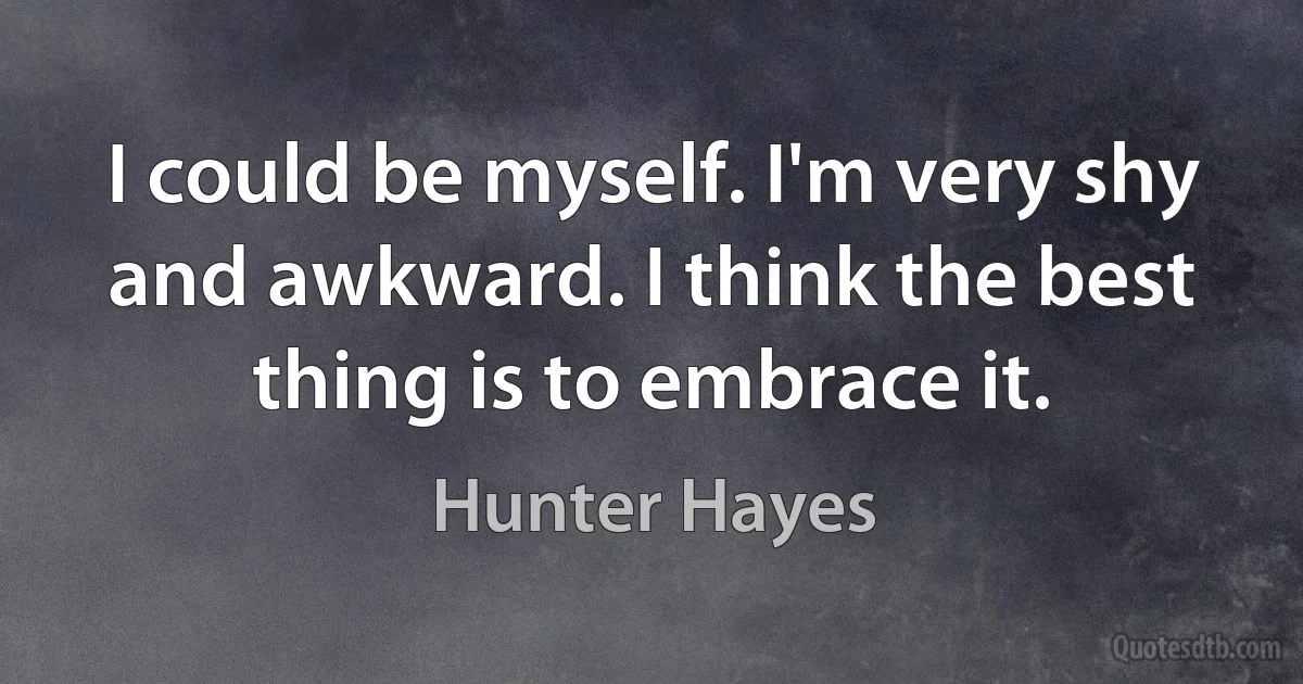 I could be myself. I'm very shy and awkward. I think the best thing is to embrace it. (Hunter Hayes)