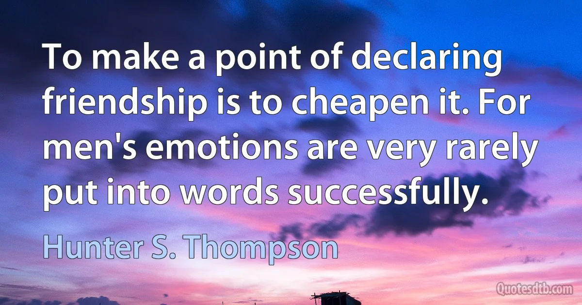 To make a point of declaring friendship is to cheapen it. For men's emotions are very rarely put into words successfully. (Hunter S. Thompson)