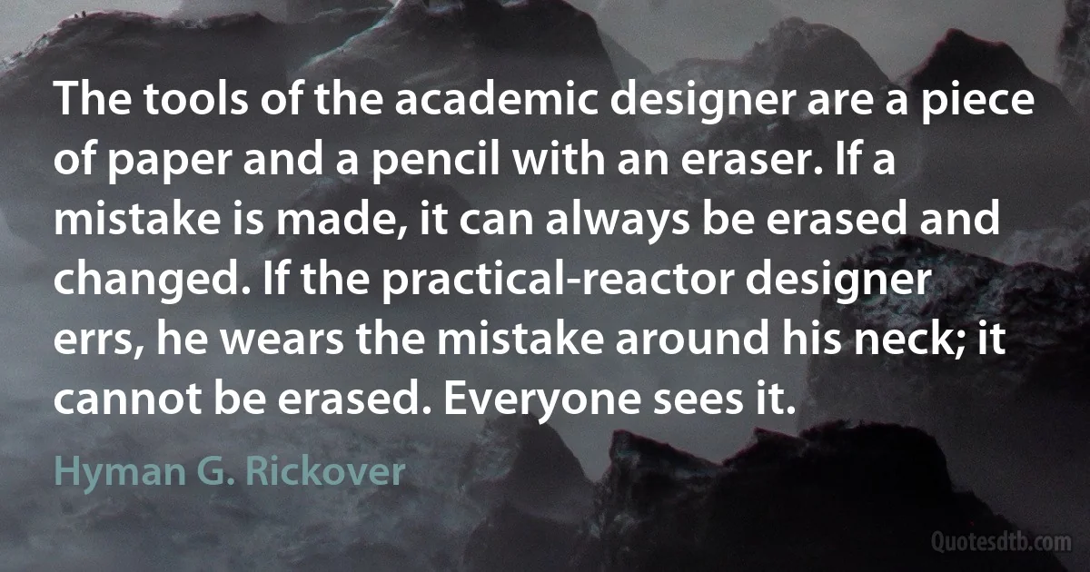 The tools of the academic designer are a piece of paper and a pencil with an eraser. If a mistake is made, it can always be erased and changed. If the practical-reactor designer errs, he wears the mistake around his neck; it cannot be erased. Everyone sees it. (Hyman G. Rickover)