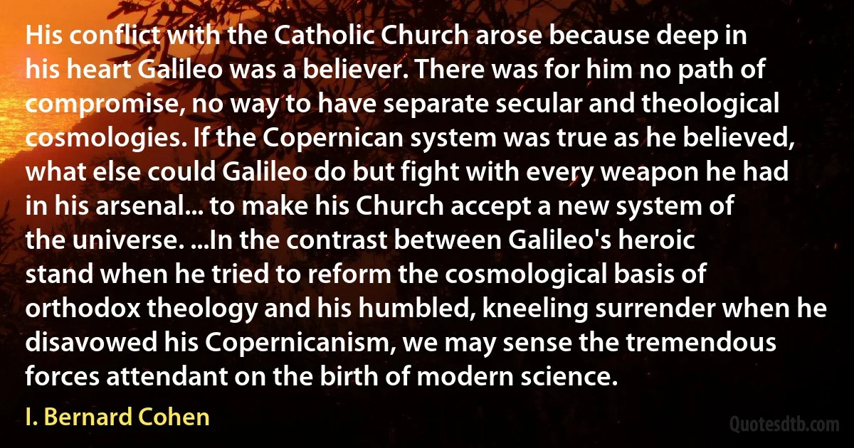 His conflict with the Catholic Church arose because deep in his heart Galileo was a believer. There was for him no path of compromise, no way to have separate secular and theological cosmologies. If the Copernican system was true as he believed, what else could Galileo do but fight with every weapon he had in his arsenal... to make his Church accept a new system of the universe. ...In the contrast between Galileo's heroic stand when he tried to reform the cosmological basis of orthodox theology and his humbled, kneeling surrender when he disavowed his Copernicanism, we may sense the tremendous forces attendant on the birth of modern science. (I. Bernard Cohen)