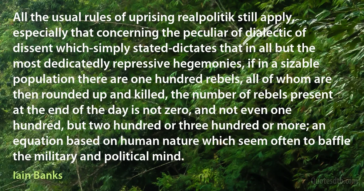 All the usual rules of uprising realpolitik still apply, especially that concerning the peculiar of dialectic of dissent which-simply stated-dictates that in all but the most dedicatedly repressive hegemonies, if in a sizable population there are one hundred rebels, all of whom are then rounded up and killed, the number of rebels present at the end of the day is not zero, and not even one hundred, but two hundred or three hundred or more; an equation based on human nature which seem often to baffle the military and political mind. (Iain Banks)