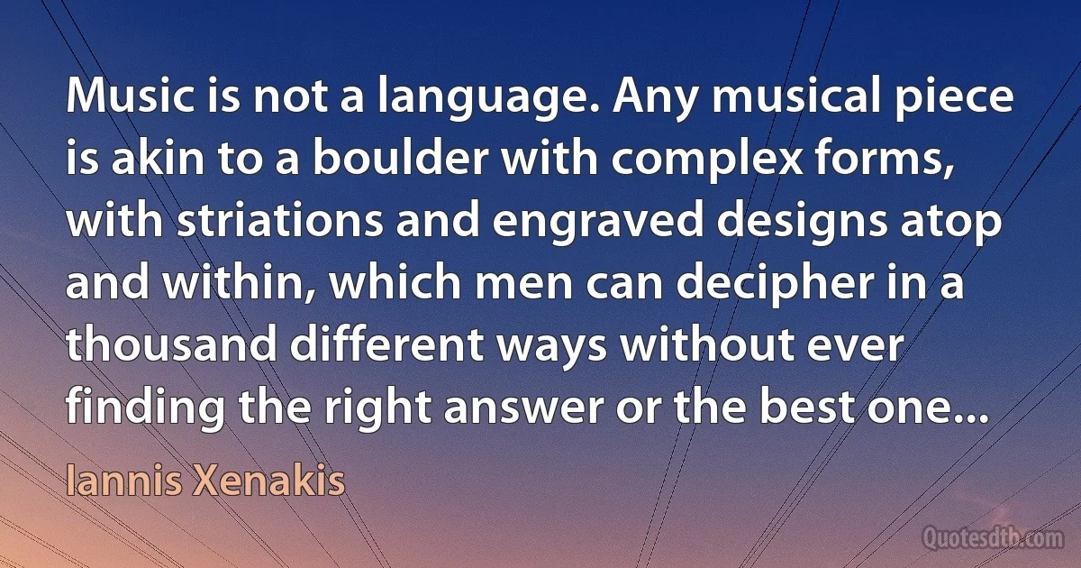 Music is not a language. Any musical piece is akin to a boulder with complex forms, with striations and engraved designs atop and within, which men can decipher in a thousand different ways without ever finding the right answer or the best one... (Iannis Xenakis)