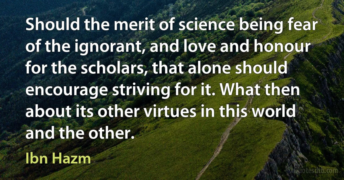 Should the merit of science being fear of the ignorant, and love and honour for the scholars, that alone should encourage striving for it. What then about its other virtues in this world and the other. (Ibn Hazm)