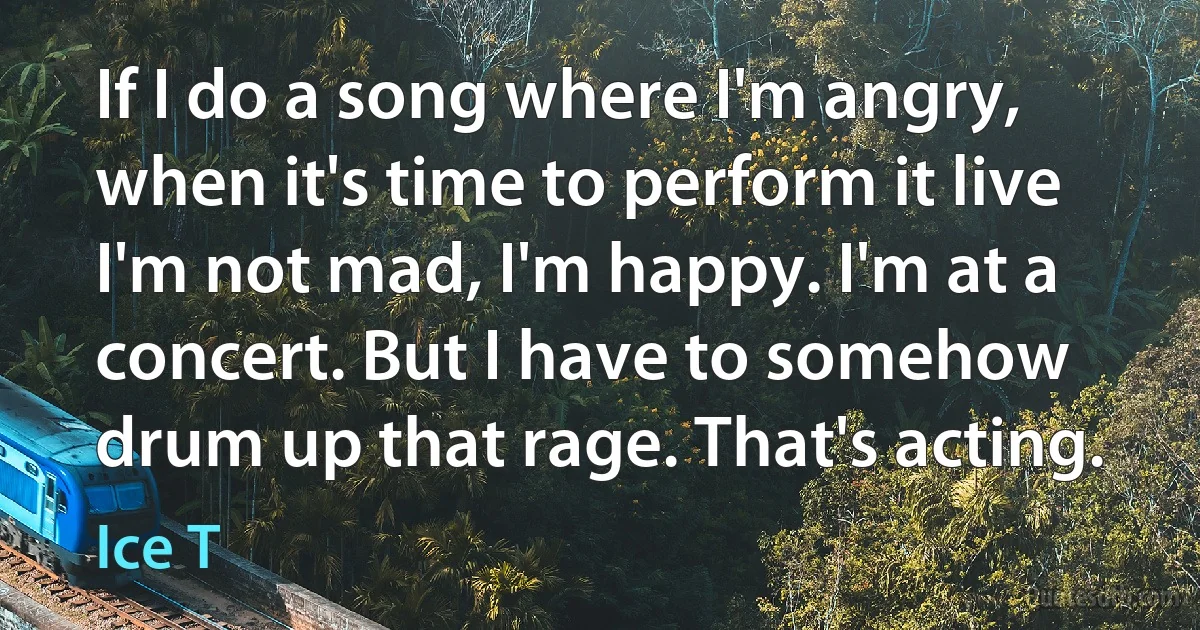 If I do a song where I'm angry, when it's time to perform it live I'm not mad, I'm happy. I'm at a concert. But I have to somehow drum up that rage. That's acting. (Ice T)