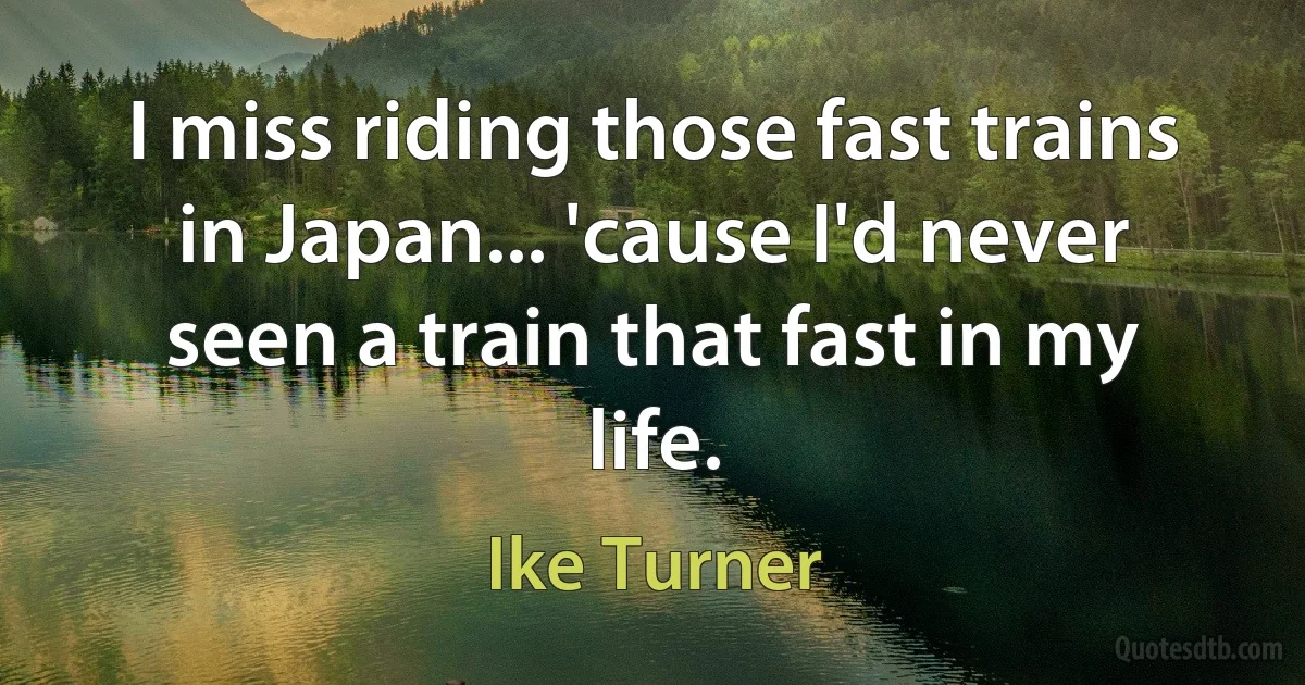 I miss riding those fast trains in Japan... 'cause I'd never seen a train that fast in my life. (Ike Turner)