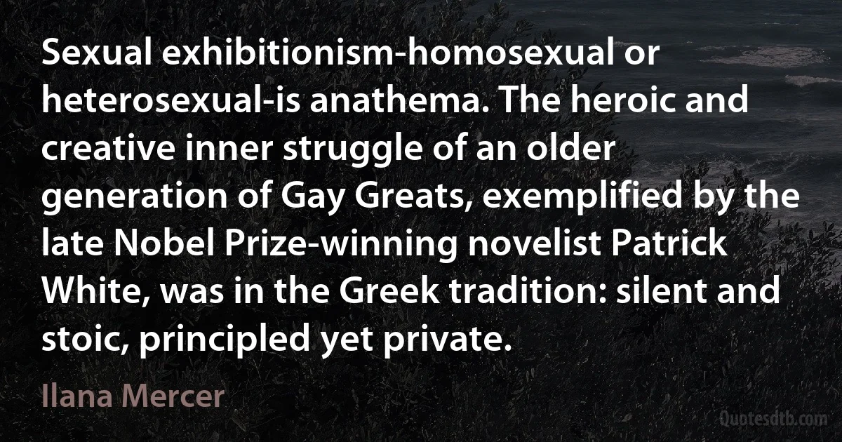 Sexual exhibitionism-homosexual or heterosexual-is anathema. The heroic and creative inner struggle of an older generation of Gay Greats, exemplified by the late Nobel Prize-winning novelist Patrick White, was in the Greek tradition: silent and stoic, principled yet private. (Ilana Mercer)