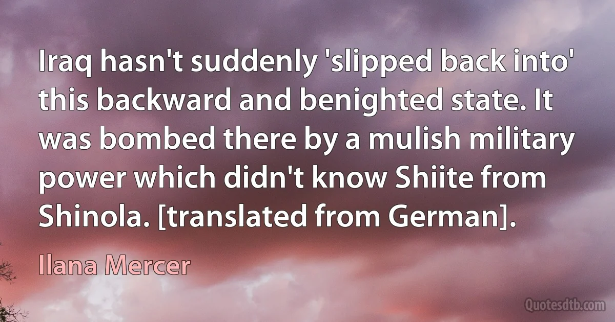 Iraq hasn't suddenly 'slipped back into' this backward and benighted state. It was bombed there by a mulish military power which didn't know Shiite from Shinola. [translated from German]. (Ilana Mercer)