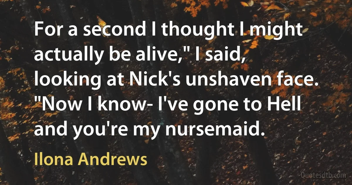 For a second I thought I might actually be alive," I said, looking at Nick's unshaven face. "Now I know- I've gone to Hell and you're my nursemaid. (Ilona Andrews)