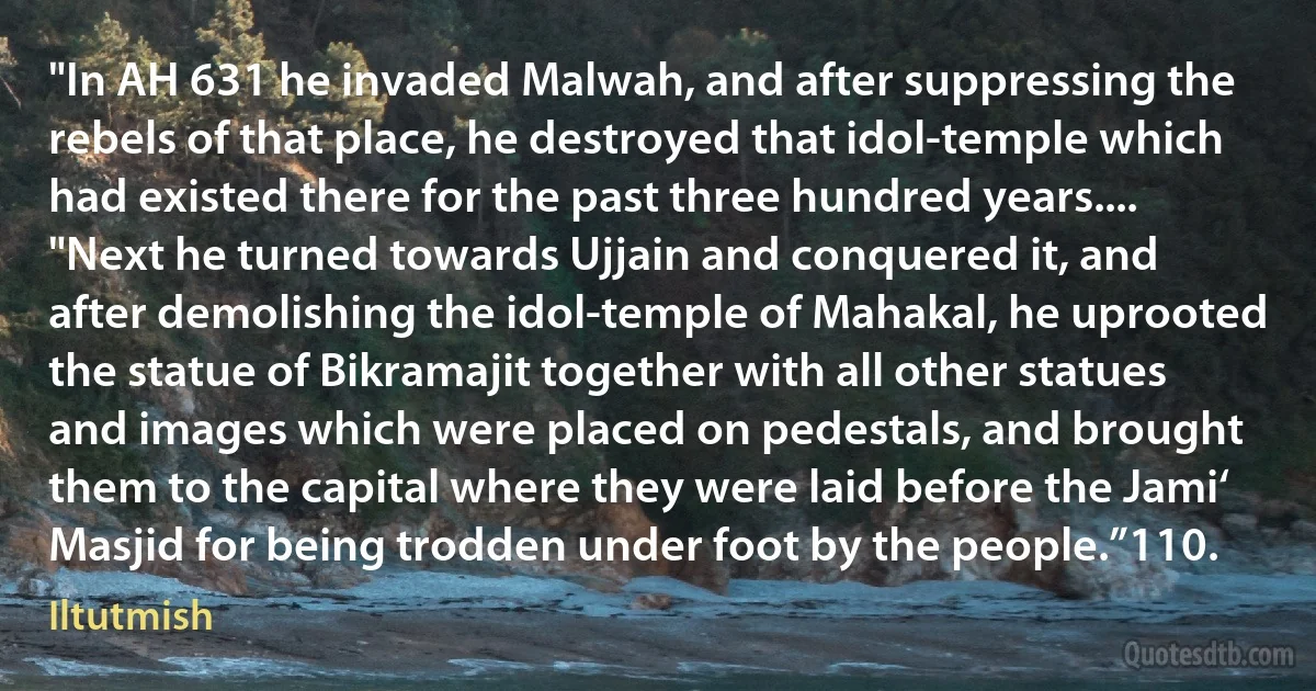 "In AH 631 he invaded Malwah, and after suppressing the rebels of that place, he destroyed that idol-temple which had existed there for the past three hundred years.... "Next he turned towards Ujjain and conquered it, and after demolishing the idol-temple of Mahakal, he uprooted the statue of Bikramajit together with all other statues and images which were placed on pedestals, and brought them to the capital where they were laid before the Jami‘ Masjid for being trodden under foot by the people.”110. (Iltutmish)