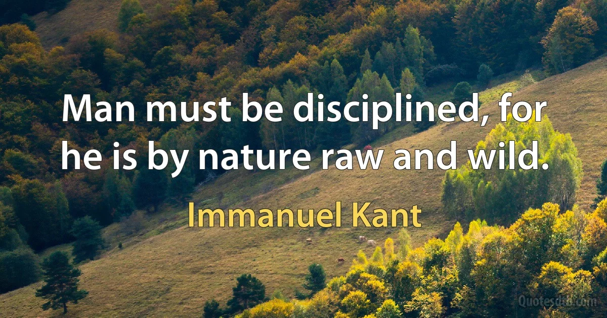 Man must be disciplined, for he is by nature raw and wild. (Immanuel Kant)