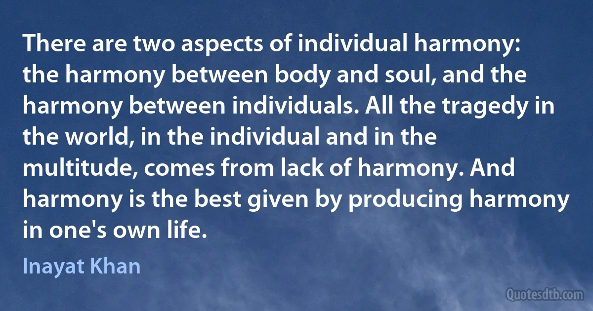 There are two aspects of individual harmony: the harmony between body and soul, and the harmony between individuals. All the tragedy in the world, in the individual and in the multitude, comes from lack of harmony. And harmony is the best given by producing harmony in one's own life. (Inayat Khan)