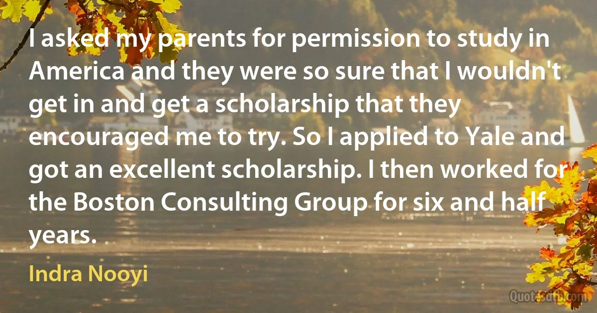 I asked my parents for permission to study in America and they were so sure that I wouldn't get in and get a scholarship that they encouraged me to try. So I applied to Yale and got an excellent scholarship. I then worked for the Boston Consulting Group for six and half years. (Indra Nooyi)