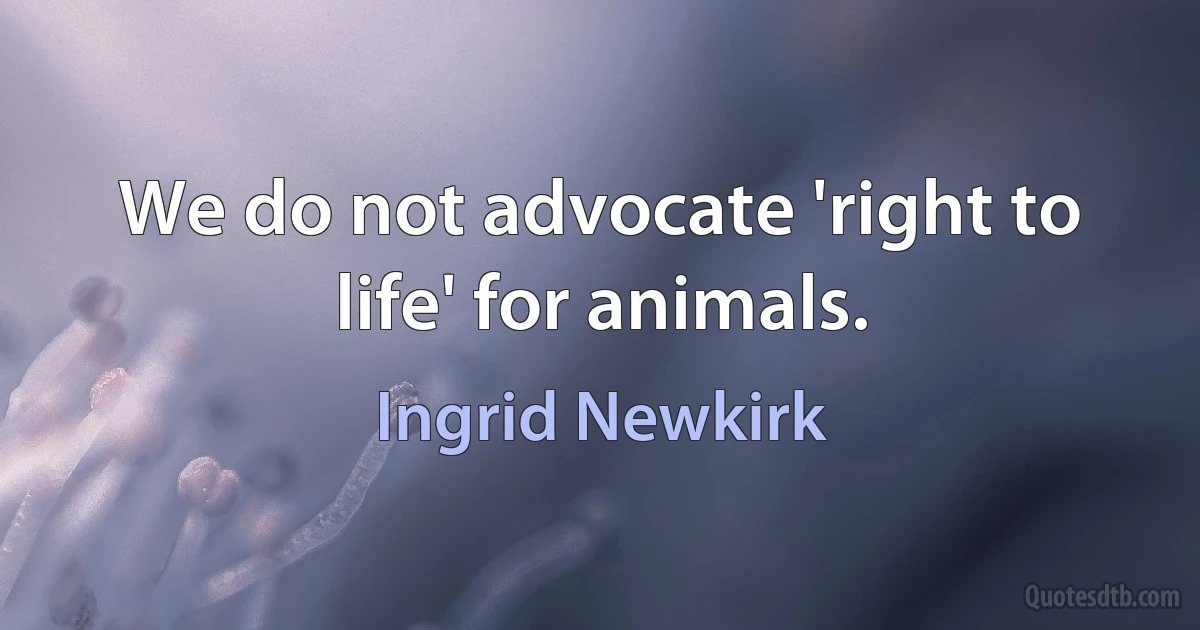 We do not advocate 'right to life' for animals. (Ingrid Newkirk)