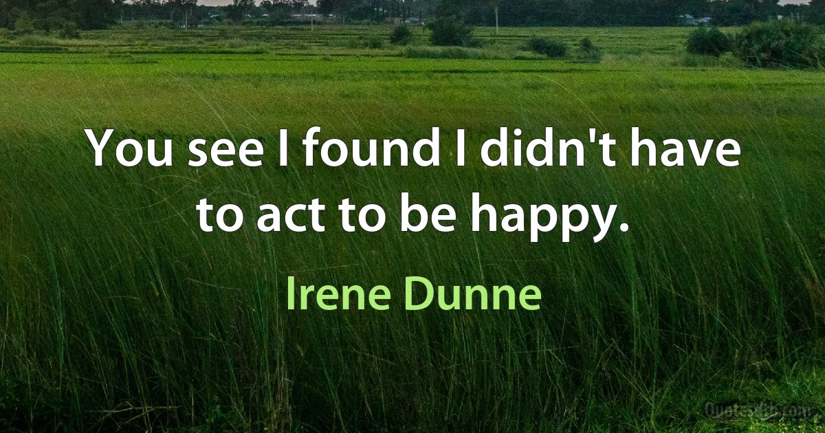 You see I found I didn't have to act to be happy. (Irene Dunne)