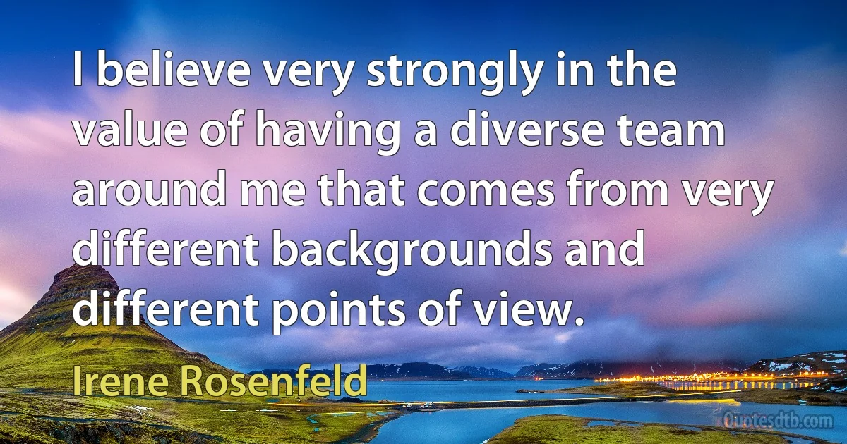 I believe very strongly in the value of having a diverse team around me that comes from very different backgrounds and different points of view. (Irene Rosenfeld)