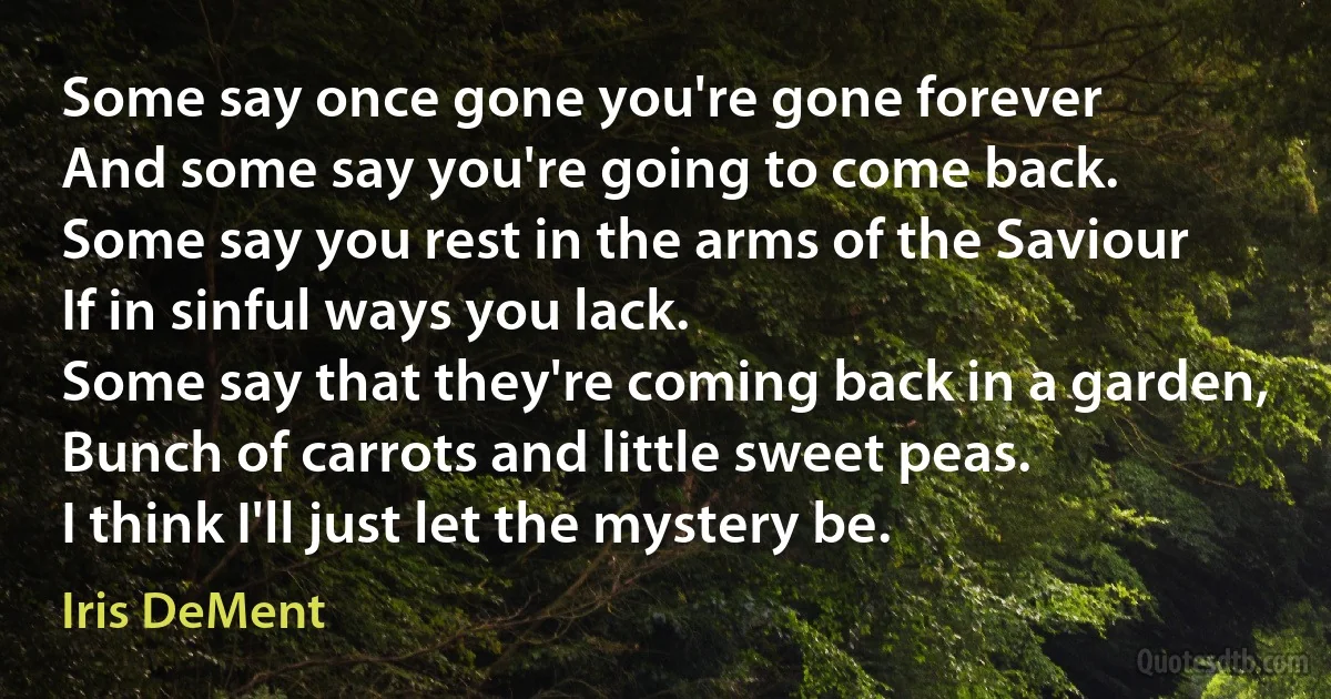 Some say once gone you're gone forever
And some say you're going to come back.
Some say you rest in the arms of the Saviour
If in sinful ways you lack.
Some say that they're coming back in a garden,
Bunch of carrots and little sweet peas.
I think I'll just let the mystery be. (Iris DeMent)