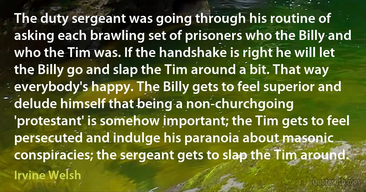 The duty sergeant was going through his routine of asking each brawling set of prisoners who the Billy and who the Tim was. If the handshake is right he will let the Billy go and slap the Tim around a bit. That way everybody's happy. The Billy gets to feel superior and delude himself that being a non-churchgoing 'protestant' is somehow important; the Tim gets to feel persecuted and indulge his paranoia about masonic conspiracies; the sergeant gets to slap the Tim around. (Irvine Welsh)