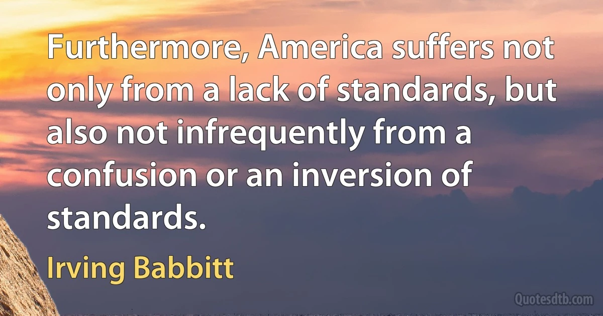 Furthermore, America suffers not only from a lack of standards, but also not infrequently from a confusion or an inversion of standards. (Irving Babbitt)