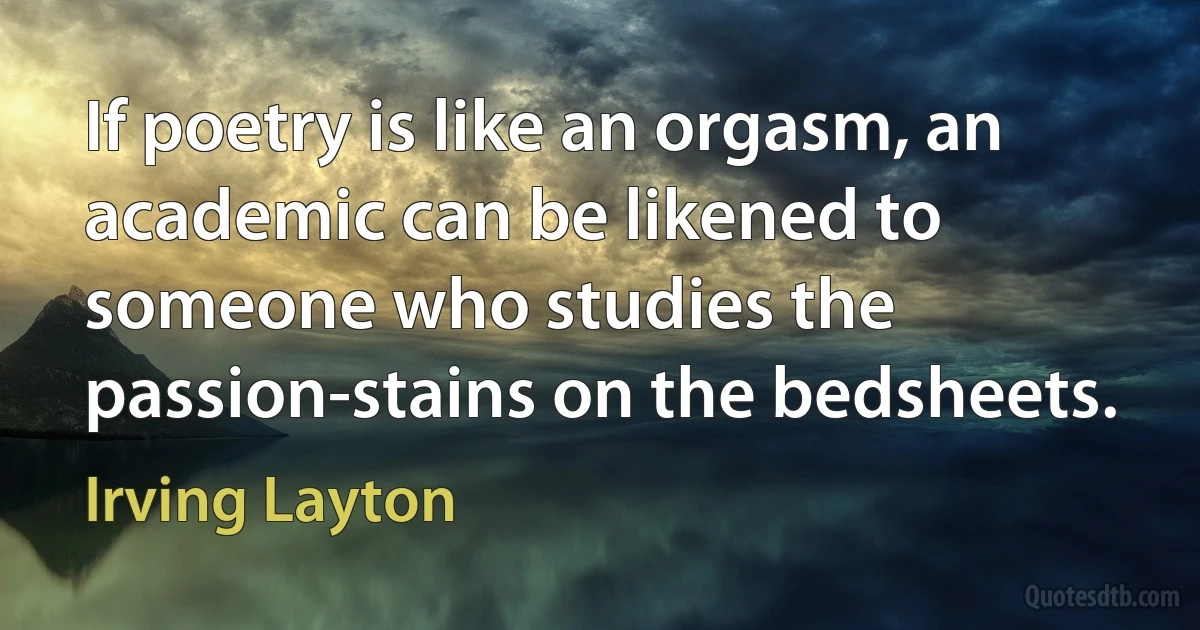 If poetry is like an orgasm, an academic can be likened to someone who studies the passion-stains on the bedsheets. (Irving Layton)