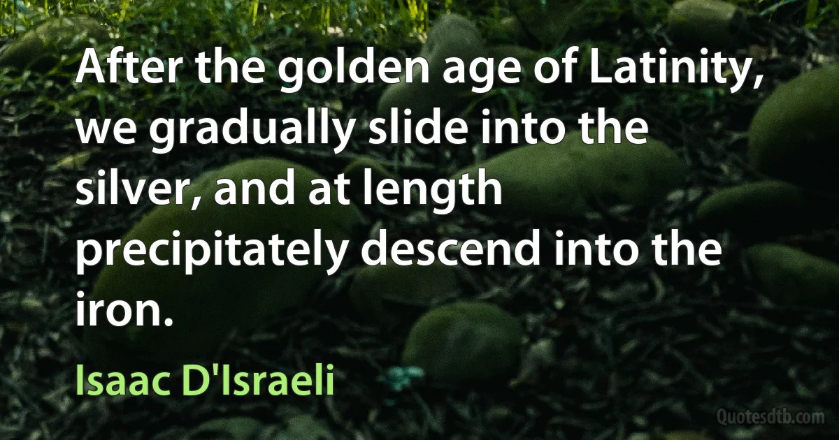 After the golden age of Latinity, we gradually slide into the silver, and at length precipitately descend into the iron. (Isaac D'Israeli)