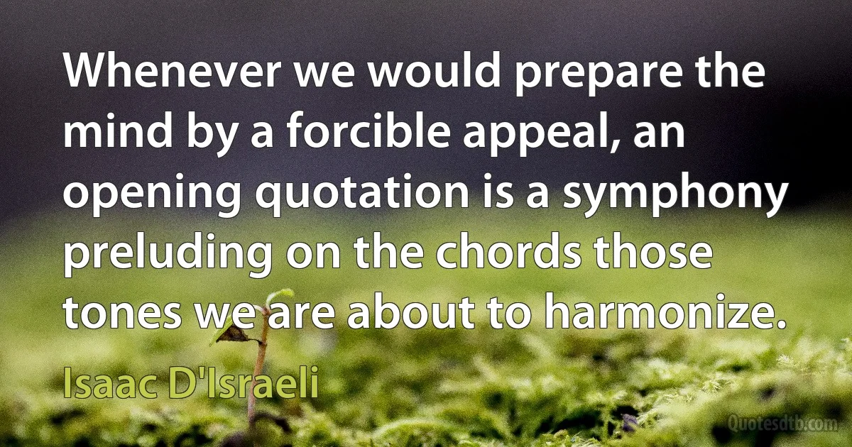 Whenever we would prepare the mind by a forcible appeal, an opening quotation is a symphony preluding on the chords those tones we are about to harmonize. (Isaac D'Israeli)