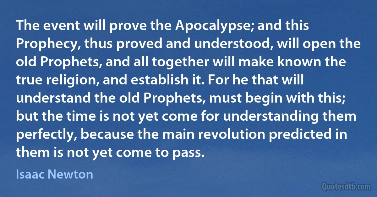 The event will prove the Apocalypse; and this Prophecy, thus proved and understood, will open the old Prophets, and all together will make known the true religion, and establish it. For he that will understand the old Prophets, must begin with this; but the time is not yet come for understanding them perfectly, because the main revolution predicted in them is not yet come to pass. (Isaac Newton)