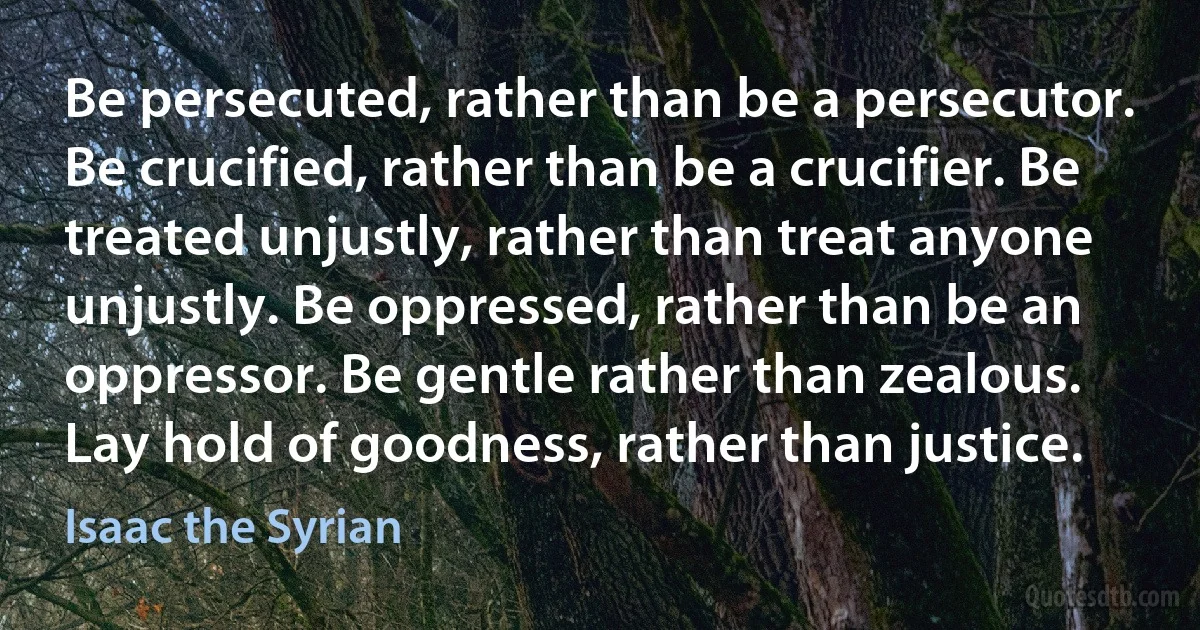 Be persecuted, rather than be a persecutor. Be crucified, rather than be a crucifier. Be treated unjustly, rather than treat anyone unjustly. Be oppressed, rather than be an oppressor. Be gentle rather than zealous. Lay hold of goodness, rather than justice. (Isaac the Syrian)