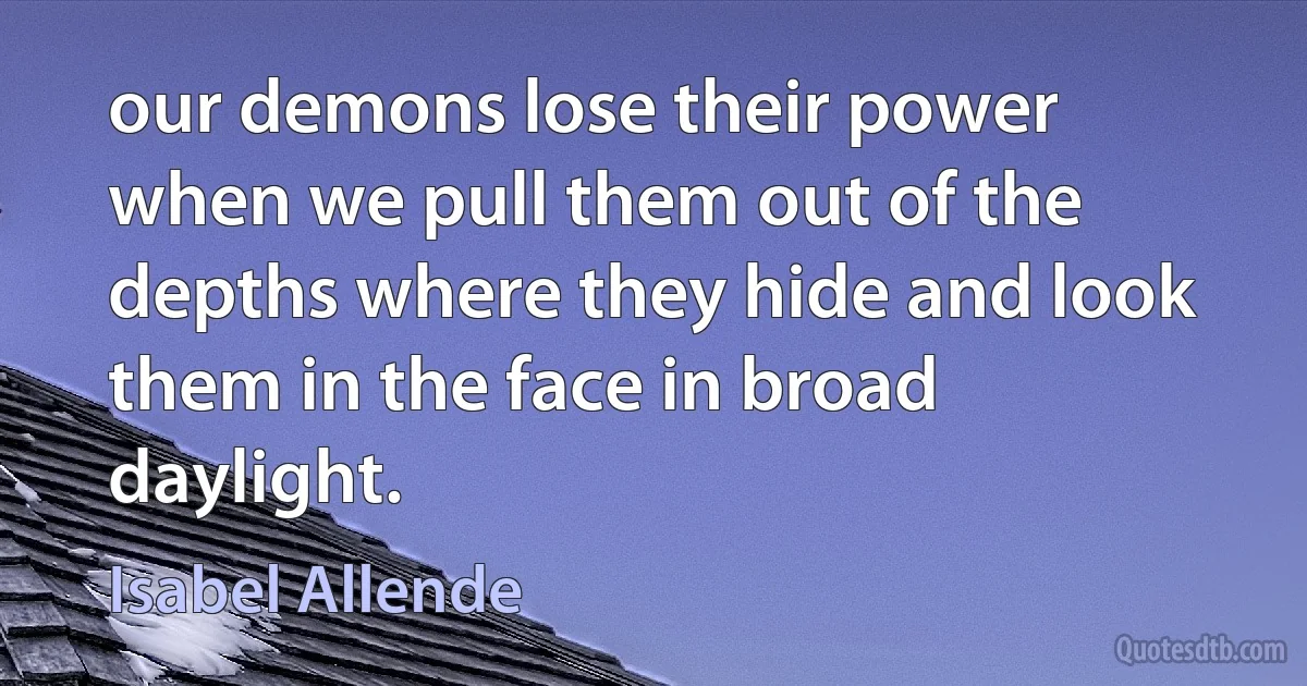 our demons lose their power when we pull them out of the depths where they hide and look them in the face in broad daylight. (Isabel Allende)