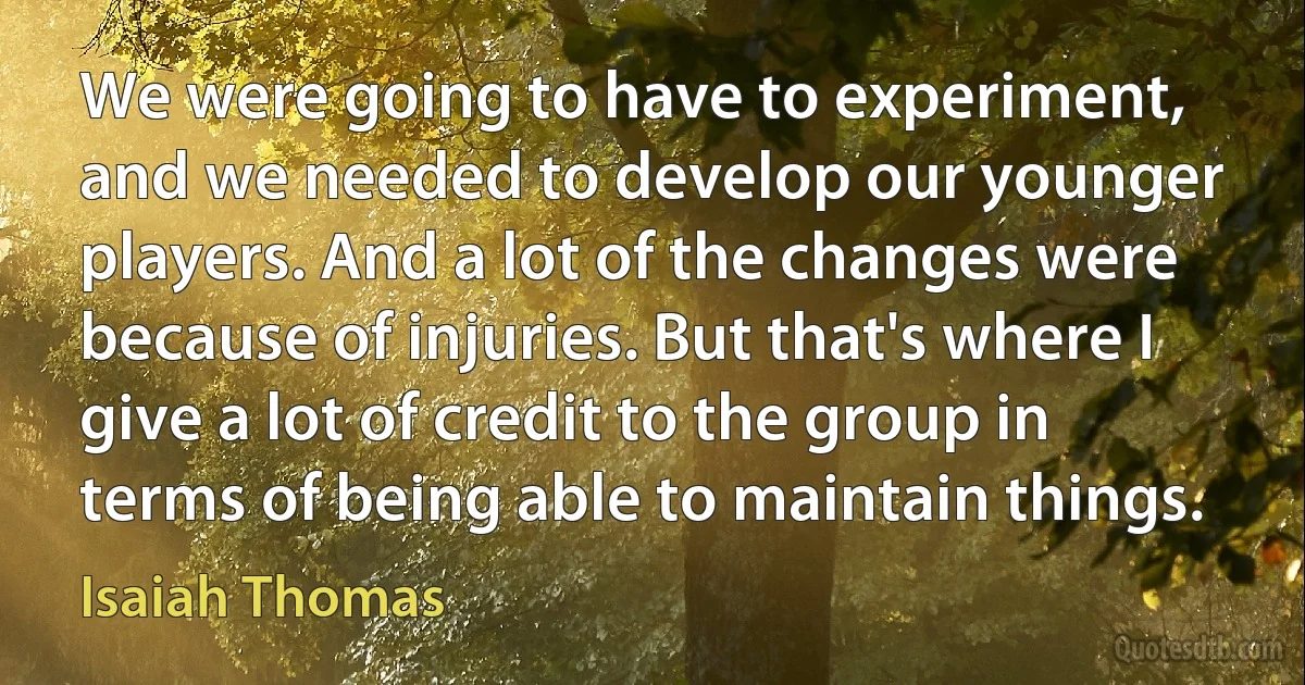 We were going to have to experiment, and we needed to develop our younger players. And a lot of the changes were because of injuries. But that's where I give a lot of credit to the group in terms of being able to maintain things. (Isaiah Thomas)