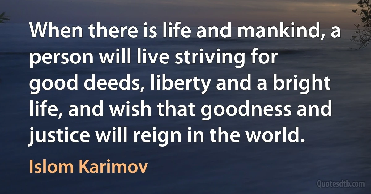 When there is life and mankind, a person will live striving for good deeds, liberty and a bright life, and wish that goodness and justice will reign in the world. (Islom Karimov)