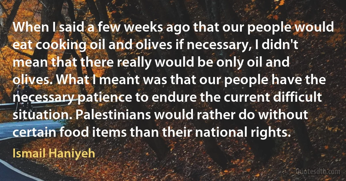 When I said a few weeks ago that our people would eat cooking oil and olives if necessary, I didn't mean that there really would be only oil and olives. What I meant was that our people have the necessary patience to endure the current difficult situation. Palestinians would rather do without certain food items than their national rights. (Ismail Haniyeh)