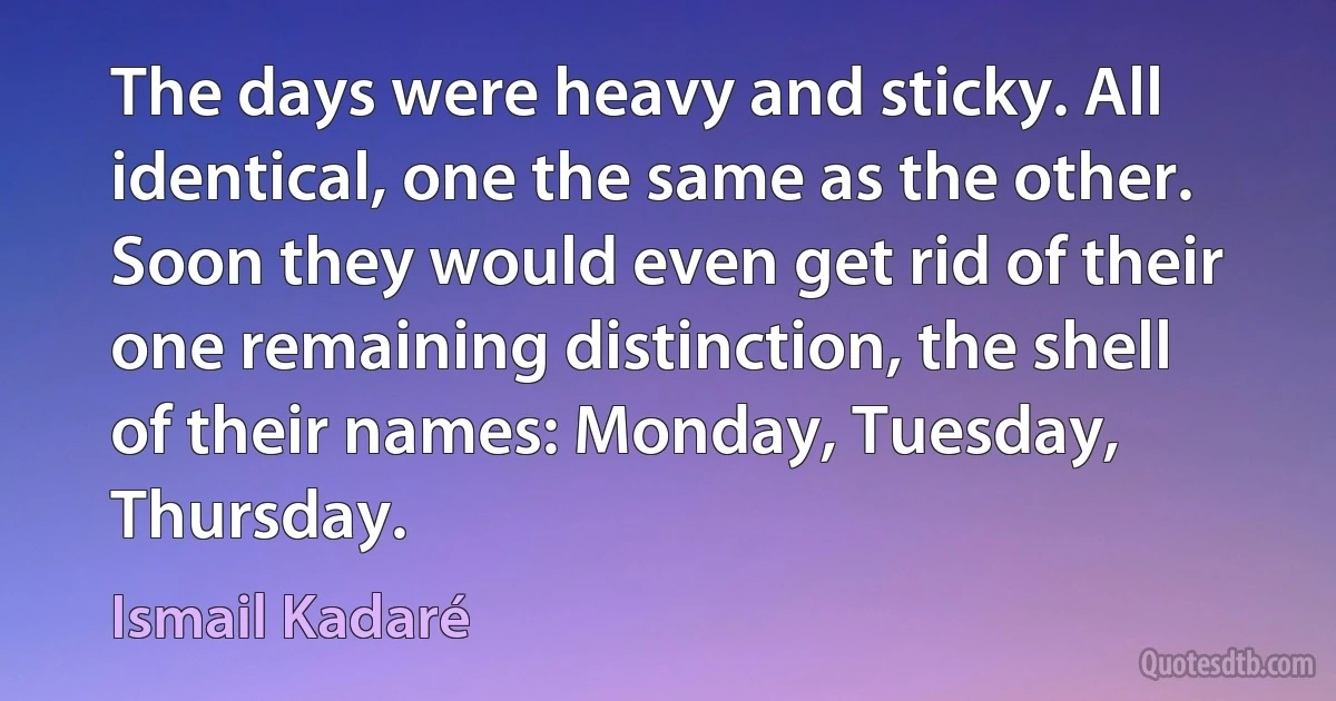 The days were heavy and sticky. All identical, one the same as the other. Soon they would even get rid of their one remaining distinction, the shell of their names: Monday, Tuesday, Thursday. (Ismail Kadaré)