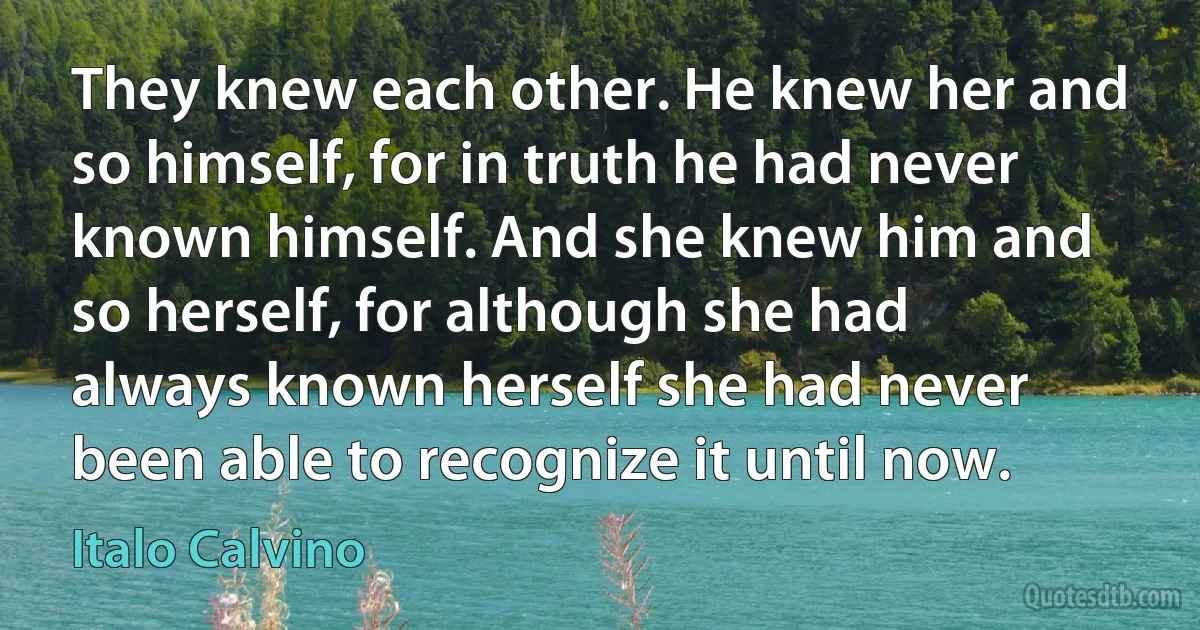 They knew each other. He knew her and so himself, for in truth he had never known himself. And she knew him and so herself, for although she had always known herself she had never been able to recognize it until now. (Italo Calvino)