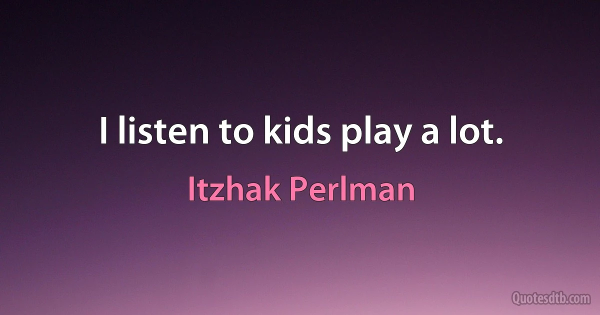 I listen to kids play a lot. (Itzhak Perlman)